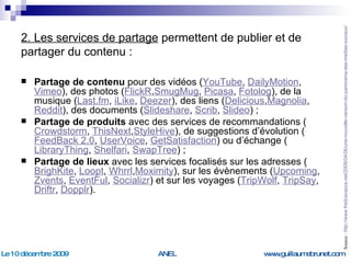 2. Les services de partage  permettent de publier et de partager du contenu : Partage de contenu  pour des vidéos ( YouTube ,  DailyMotion ,  Vimeo ), des photos ( FlickR , SmugMug ,  Picasa ,  Fotolog ), de la musique ( Last.fm ,  iLike ,  Deezer ), des liens ( Delicious , Magnolia ,  Reddit ), des documents ( Slideshare ,  Scrib ,  Slideo ) ; Partage de produits  avec des services de recommandations ( Crowdstorm ,  ThisNext , StyleHive ), de suggestions d’évolution ( FeedBack  2.0 ,  UserVoice ,  GetSatisfaction ) ou d’échange ( LibraryThing ,  Shelfari ,  SwapTree ) ; Partage de lieux  avec les services focalisés sur les adresses ( BrighKite ,  Loopt ,  Whrrl , Moximity ), sur les évènements ( Upcoming ,  Zvents ,  EventFul ,  Socializr ) et sur les voyages ( TripWolf ,  TripSay ,  Driftr ,  Dopplr ). Source :  http://www.fredcavazza.net/2009/04/06/une-nouvelle-version-du-panorama-des-medias-sociaux/   
