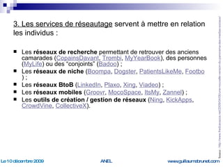 3. Les services de réseautage  servent à mettre en relation les individus : Les  réseaux de recherche  permettant de retrouver des anciens camarades ( CopainsDavant ,  Trombi ,  MyYearBook ), des personnes ( MyLife ) ou des “conjoints” ( Badoo ) ; Les  réseaux de niche  ( Boompa ,  Dogster ,  PatientsLikeMe ,  Footbo ) ; Les  réseaux BtoB  ( LinkedIn ,  Plaxo ,  Xing ,  Viadeo ) ; Les  réseaux mobiles  ( Groovr ,  MocoSpace ,  ItsMy ,  Zannel ) ; Les  outils de création / gestion de réseaux  ( Ning ,  KickApps ,  CrowdVine ,  CollectiveX ). Source :  http://www.fredcavazza.net/2009/04/06/une-nouvelle-version-du-panorama-des-medias-sociaux/   