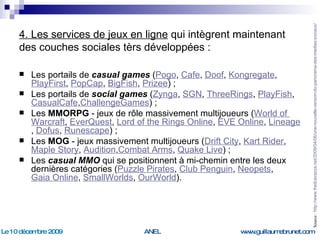 4. Les services de jeux en ligne  qui intègrent maintenant des couches sociales tèrs développées : Les portails de  casual games  ( Pogo ,  Cafe ,  Doof ,  Kongregate ,  PlayFirst ,  PopCap ,  BigFish ,  Prizee ) ; Les portails de  social games  ( Zynga ,  SGN ,  ThreeRings ,  PlayFish ,  CasualCafe , ChallengeGames ) ; Les  MMORPG  - jeux de rôle massivement multijoueurs ( World of  Warcraft ,  EverQuest ,  Lord of the Rings Online ,  EVE Online ,  Lineage ,  Dofus ,  Runescape ) ; Les  MOG  - jeux massivement multijoueurs ( Drift City ,  Kart Rider ,  Maple Story ,  Audition , Combat   Arms ,  Quake  Live ) ; Les  casual MMO  qui se positionnent à mi-chemin entre les deux dernières catégories ( Puzzle Pirates ,  Club  Penguin ,  Neopets ,  Gaia Online ,  SmallWorlds ,  OurWorld ). Source :  http://www.fredcavazza.net/2009/04/06/une-nouvelle-version-du-panorama-des-medias-sociaux/   