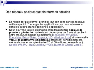 Des réseaux sociaux aux plateformes sociales La notion de “plateforme” prend ici tout son sens car ces réseaux ont la capacité d’héberger les applications que nous retrouvons dans les quatre grands domaines d’application. Nous pouvons faire la distinction entre les  réseaux sociaux de première génération  qui existent depuis plus de 5 ans et oscillent entre 50 et 200 millions de membres ( Facebook ,  MySpace ,  Friendster ,  Bebo ,  Orkut ,  Skyrock ,  Hi5 ,  Windows Live ) et la  nouvelle vague de plateforme sociales  qui proposent sensiblement les même choses et comptent entre 20 et 50 millions de membres ( Netlog ,  Imeem ,  Piczo ,  Lexode ,  Hyves ,  Buzznet ,  Xanga ,  Zorpia ). Source :  http://www.fredcavazza.net/2009/04/06/une-nouvelle-version-du-panorama-des-medias-sociaux/   