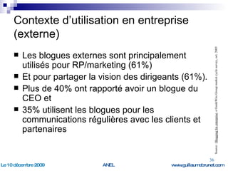 Contexte d’utilisation en entreprise (externe) Les blogues externes sont principalement utilisés pour RP/marketing (61%) Et pour partager la vision des dirigeants (61%).  Plus de 40% ont rapporté avoir un blogue du  CEO et  35% utilisent les blogues pour les communications régulières avec les clients et partenaires Source :  Blogging for enterprise , a GuideWire Group market cycle survey, oct. 2005 