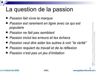 La question de la passion Passion fait vivre la marque Passion est rarement en ligne avec ce qui est populaire Passion ne fait pas semblant Passion inclut les erreurs et les échecs Passion veut dire aider les autres à voir “la vérité” Passion requiert du travail et de la réflexion Passion n’est pas un jeu d’imitation Source :   http://www.michelleblanc.com/2008/09/08/la-passion-selon-brogan/  et  http://www.chrisbrogan.com/free-ebook-on-personal-branding/   
