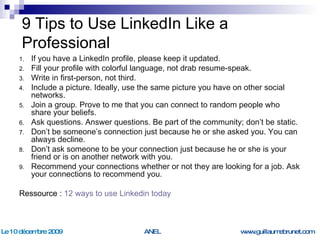 9 Tips to Use LinkedIn Like a Professional If you have a LinkedIn profile, please keep it updated. Fill your profile with colorful language, not drab resume-speak. Write in first-person, not third. Include a picture. Ideally, use the same picture you have on other social networks. Join a group. Prove to me that you can connect to random people who share your beliefs. Ask questions. Answer questions. Be part of the community; don’t be static. Don’t be someone’s connection just because he or she asked you. You can always decline. Don’t ask someone to be your connection just because he or she is your friend or is on another network with you. Recommend your connections whether or not they are looking for a job. Ask your connections to recommend you. Ressource :  12  ways  to use Linkedin  today 