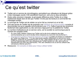 Ce qu’est twitter Twitter est un service de  microblogging , permettant aux utilisateurs de bloguer grâce à des messages courts (140 caractères maximum, soit une ou deux phrases).  Outre cette concision imposée, la principale différence entre Twitter et un blog traditionnel réside dans le fait que Twitter n'invite pas les lecteurs à commenter les messages postés.  Le principe de Twitter est de relater ce qu'on fait au moment où on le fait.  Une des forces de Twitter est de proposer une  interface de programmation  ouverte et documentée (ce qu'on appelle communément une  API ). Celle-ci permet de construire facilement des applications ou des services s'appuyant sur la plateforme Twitter. Le nombre d'utilisateurs de ce service varie, car la société ne communique pas le nombre de comptes actifs.  En mars 2009, Nielsen indique que Twitter est le site de la catégorie des sites communautaires qui a connu la plus forte croissance au cours du mois de février 25 . Pew   Research   Center's  Internet & American Life Project  a publié une étude sur l'utilisation de Twitter aux États-Unis. 11% des internautes adultes utiliseraient un service de micro-blogging, contre 9% en novembre et 6% en mai. L'âge médian est de 31 ans. Les citadins sont sur-représentés (35% des utilisateurs de Twitter résident en ville, alors qu'ils ne représentent que 29% des internautes). 76% des utilisateurs de ce service utilisent des connexions internet sans fil 26 . Ressource :  53 conseils et idées pour mieux utiliser  twitter   