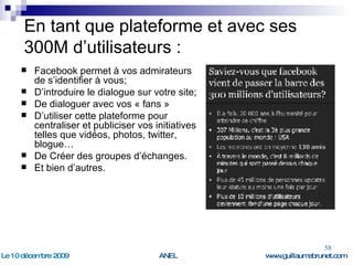 En tant que plateforme et avec ses 300M d’utilisateurs : Facebook permet à vos admirateurs de s’identifier à vous; D’introduire le dialogue sur votre site; De dialoguer avec vos « fans » D’utiliser cette plateforme pour centraliser et publiciser vos initiatives telles que vidéos, photos, twitter, blogue… De Créer des groupes d’échanges. Et bien d’autres. 