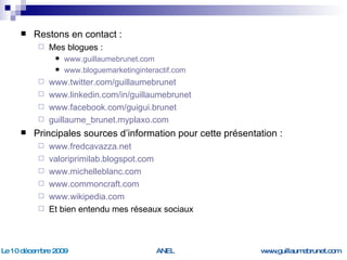 Restons en contact : Mes blogues : www.guillaumebrunet.com   www.bloguemarketinginteractif.com   www.twitter.com/guillaumebrunet www.linkedin.com/in/guillaumebrunet   www.facebook.com/guigui.brunet   guillaume_brunet.myplaxo.com   Principales sources d’information pour cette présentation : www.fredcavazza.net   valoriprimilab.blogspot.com   www.michelleblanc.com   www.commoncraft.com   www.wikipedia.com   Et bien entendu mes réseaux sociaux 