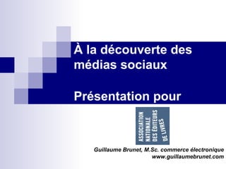 À la découverte des médias sociaux  Présentation  pour Guillaume Brunet, M.Sc. commerce électronique www.guillaumebrunet.com 