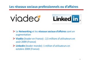 Les réseaux sociaux professionnels ou d’affaires




    Le Networking et les réseaux sociaux d’affaires sont en
    augmentation
    Viadéo (leader en France) : 2,5 millions d’utilisateurs en
    août 2009 (France)
    Linkedin (leader monde): 1 million d’utilisateurs en
    octobre 2009 (France)


                                                                 19
 