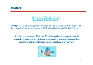 Twitter



Twitter est un outil de communication en ligne qui permet d’envoyer et
de recevoir des messages courts (140 caractères) appelés des Tweets.


   Sur Twitter, au moins 20% des 50 millions de messages échangés
   quotidiennement entre internautes contiennent une information
        concernant une entreprise, un produit ou une marque.




                                                                     21
 