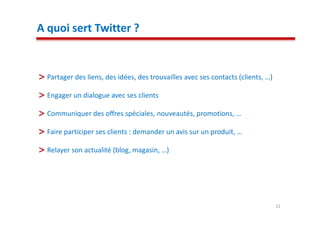 A quoi sert Twitter ?


  Partager des liens, des idées, des trouvailles avec ses contacts (clients, …)

  Engager un dialogue avec ses clients

  Communiquer des offres spéciales, nouveautés, promotions, …

  Faire participer ses clients : demander un avis sur un produit, …

  Relayer son actualité (blog, magasin, …)




                                                                                  22
 