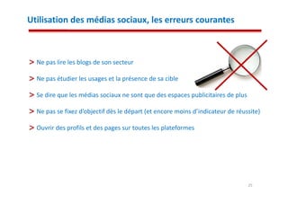 Utilisation des médias sociaux, les erreurs courantes



  Ne pas lire les blogs de son secteur

  Ne pas étudier les usages et la présence de sa cible

  Se dire que les médias sociaux ne sont que des espaces publicitaires de plus

  Ne pas se fixez d’objectif dès le départ (et encore moins d’indicateur de réussite)

  Ouvrir des profils et des pages sur toutes les plateformes




                                                                                 25
 