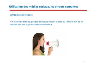 Utilisation des médias sociaux, les erreurs courantes

Sur les réseaux sociaux :

   S’incruster dans les groupes de discussions sur Vidéao ou Linkedin afin de les
inonder avec ses argumentaires commerciaux




                                                                                26
 