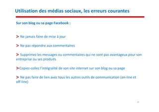 Utilisation des médias sociaux, les erreurs courantes

Sur son blog ou sa page Facebook :


  Ne jamais faire de mise à jour

  Ne pas répondre aux commentaires

  Supprimez les messages ou commentaires qui ne sont pas avantageux pour son
entreprise ou ses produits

  Copiez-collez l’intégralité de son site internet sur son blog ou sa page

   Ne pas faire de lien avec tous les autres outils de communication (on-line et
off-line)




                                                                                   27
 