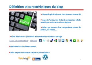 Définition et caractéristiques du blog

                                        Nouvelle génération de sites internet interactifs

                                        Aspect d’un journal de bord composé de billets
                                      publiés par ordre ante-chronologique

                                        Billets qui peuvent être composés de textes, de
                                      photos, de vidéos, …


 Forte interaction : possibilité de commenter, facilité de partage



Optimisation du référencement


Mise en place technique simple et peu coûteuse


                                                                                       7
 