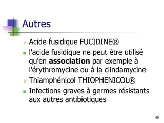 Autres
 Acide fusidique FUCIDINE®
 l'acide fusidique ne peut être utilisé
qu'en association par exemple à
l'érythromycine ou à la clindamycine
 Thiamphénicol THIOPHENICOL®
 Infections graves à germes résistants
aux autres antibiotiques
40
 