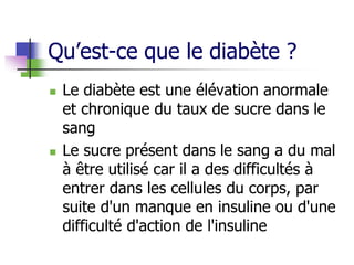 Qu’est-ce que le diabète ?
 Le diabète est une élévation anormale
et chronique du taux de sucre dans le
sang
 Le sucre présent dans le sang a du mal
à être utilisé car il a des difficultés à
entrer dans les cellules du corps, par
suite d'un manque en insuline ou d'une
difficulté d'action de l'insuline
 