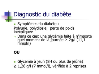 Diagnostic du diabète
 Symptômes du diabète :
Polyurie, polydipsie, perte de poids
inexpliquée
 Dans ce cas: une glycémie faite à n’importe
quel moment de la journée ≥ 2g/l (11,1
mmol/l)
OU
 Glycémie à jeun (8H ou plus de jeûne)
≥ 1,26 g/l (7 mmol/l), vérifiée à 2 reprises
 