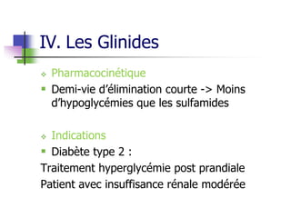 IV. Les Glinides
 Pharmacocinétique
 Demi-vie d’élimination courte -> Moins
d’hypoglycémies que les sulfamides
 Indications
 Diabète type 2 :
Traitement hyperglycémie post prandiale
Patient avec insuffisance rénale modérée
 