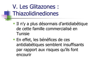 V. Les Glitazones :
Thiazolidinediones
 Il n’y a plus désormais d’antidiabétique
de cette famille commercialisé en
Tunisie
 En effet, les bénéfices de ces
antidiabétiques semblent insuffisants
par rapport aux risques qu’ils font
encourir
 