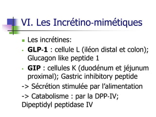 VI. Les Incrétino‐mimétiques
 Les incrétines:
 GLP‐1 : cellule L (iléon distal et colon);
Glucagon like peptide 1
 GIP : cellules K (duodénum et jéjunum
proximal); Gastric inhibitory peptide
-> Sécrétion stimulée par l’alimentation
-> Catabolisme : par la DPP‐IV;
Dipeptidyl peptidase IV
 