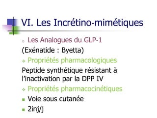 VI. Les Incrétino‐mimétiques
o Les Analogues du GLP‐1
(Exénatide : Byetta)
 Propriétés pharmacologiques
Peptide synthétique résistant à
l’inactivation par la DPP IV
 Propriétés pharmacocinétiques
 Voie sous cutanée
 2inj/j
 