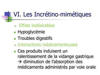 VI. Les Incrétino‐mimétiques
 Effets indésirables
 Hypoglycémie
 Troubles digestifs
 Interactions médicamenteuses
 Ces produits induisent un
ralentissement de la vidange gastrique
 diminution de l’absorption des
médicaments administrés par voie orale
 