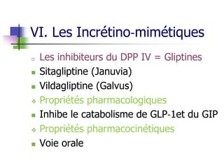 VI. Les Incrétino‐mimétiques
o Les inhibiteurs du DPP IV = Gliptines
 Sitagliptine (Januvia)
 Vildagliptine (Galvus)
 Propriétés pharmacologiques
 Inhibe le catabolisme de GLP‐1et du GIP
 Propriétés pharmacocinétiques
 Voie orale
 