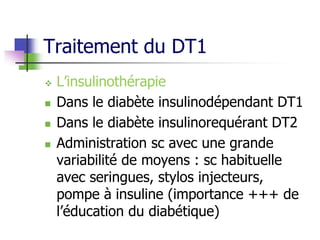 Traitement du DT1
 L’insulinothérapie
 Dans le diabète insulinodépendant DT1
 Dans le diabète insulinorequérant DT2
 Administration sc avec une grande
variabilité de moyens : sc habituelle
avec seringues, stylos injecteurs,
pompe à insuline (importance +++ de
l’éducation du diabétique)
 