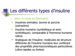 Les différents types d’insuline
 Selon le mode de fabrication
 Insulines animales: bovine et porcine
(extractive)
 Insuline humaine (synthétique et semi
synthétique): comparable à l'hormone humaine
native
 Analogues de l’insuline: molécules de structure
différente de l'insuline humaine leur conférant
des propriétés pharmacocinétiques particulières
(ultra-rapides ou lentes)
 