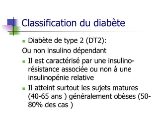 Classification du diabète
 Diabète de type 2 (DT2):
Ou non insulino dépendant
 Il est caractérisé par une insulino-
résistance associée ou non à une
insulinopénie relative
 Il atteint surtout les sujets matures
(40-65 ans ) généralement obèses (50-
80% des cas )
 