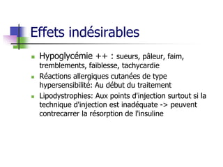 Effets indésirables
 Hypoglycémie ++ : sueurs, pâleur, faim,
tremblements, faiblesse, tachycardie
 Réactions allergiques cutanées de type
hypersensibilité: Au début du traitement
 Lipodystrophies: Aux points d'injection surtout si la
technique d'injection est inadéquate -> peuvent
contrecarrer la résorption de l'insuline
 