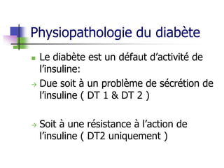 Physiopathologie du diabète
 Le diabète est un défaut d’activité de
l’insuline:
 Due soit à un problème de sécrétion de
l’insuline ( DT 1 & DT 2 )
 Soit à une résistance à l’action de
l’insuline ( DT2 uniquement )
 