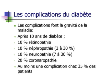 Les complications du diabète
 Les complications font la gravité de la
maladie:
 Après 10 ans de diabète :
• 10 % rétinopathie
• 10 % néphropathie (3 à 30 %)
• 10 % neuropathie (7 à 30 %)
• 20 % coronaropathie
 Au moins une complication chez 35 % des
patients
 