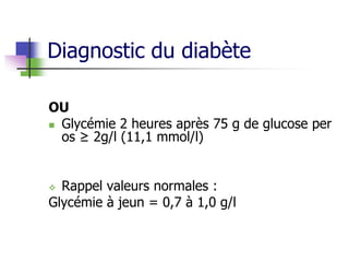 Diagnostic du diabète
OU
 Glycémie 2 heures après 75 g de glucose per
os ≥ 2g/l (11,1 mmol/l)
 Rappel valeurs normales :
Glycémie à jeun = 0,7 à 1,0 g/l
 