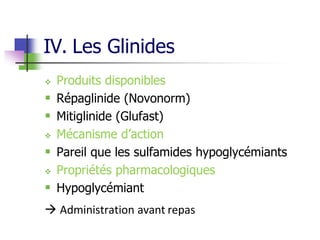 IV. Les Glinides
 Produits disponibles
 Répaglinide (Novonorm)
 Mitiglinide (Glufast)
 Mécanisme d’action
 Pareil que les sulfamides hypoglycémiants
 Propriétés pharmacologiques
 Hypoglycémiant
 Administration avant repas
 