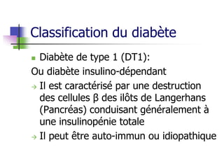Classification du diabète
 Diabète de type 1 (DT1):
Ou diabète insulino-dépendant
 Il est caractérisé par une destruction
des cellules β des ilôts de Langerhans
(Pancréas) conduisant généralement à
une insulinopénie totale
 Il peut être auto-immun ou idiopathique
 