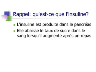 Rappel: qu'est-ce que l'insuline?
 L'insuline est produite dans le pancréas
 Elle abaisse le taux de sucre dans le
sang lorsqu'il augmente après un repas
 