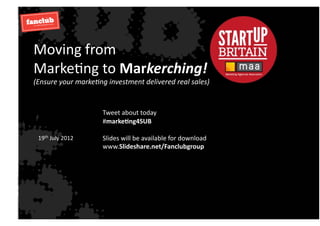 Moving	
  from	
  	
  
Marke.ng	
  to	
  Markerching!	
  
(Ensure	
  your	
  marke.ng	
  investment	
  delivered	
  real	
  sales)	
  


                             Tweet	
  about	
  today	
  
                             #marke'ng4SUB	
  

  19th	
  July	
  2012	
     Slides	
  will	
  be	
  available	
  for	
  download	
  
                             www.Slideshare.net/Fanclubgroup	
  
 