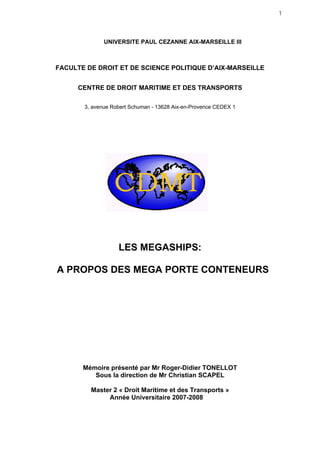 1
UNIVERSITE PAUL CEZANNE AIX-MARSEILLE III
FACULTE DE DROIT ET DE SCIENCE POLITIQUE D’AIX-MARSEILLE
CENTRE DE DROIT MARITIME ET DES TRANSPORTS
3, avenue Robert Schuman - 13628 Aix-en-Provence CEDEX 1
LES MEGASHIPS:
A PROPOS DES MEGA PORTE CONTENEURS
Mémoire présenté par Mr Roger-Didier TONELLOT
Sous la direction de Mr Christian SCAPEL
Master 2 « Droit Maritime et des Transports »
Année Universitaire 2007-2008
 