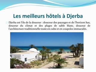 Les meilleurs hôtels à Djerba
Djerba est l'ile de la douceur : douceur des paysages et de l'horizon bas,
douceur du climat et des plages de sable blanc, douceur de
l'architecture traditionnelle toute en cube et en coupoles immaculés.
 