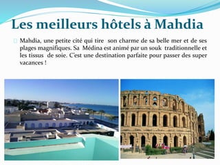 Les meilleurs hôtels à Mahdia
Mahdia, une petite cité qui tire son charme de sa belle mer et de ses
plages magnifiques. Sa Médina est animé par un souk traditionnelle et
les tissus de soie. C’est une destination parfaite pour passer des super
vacances !
 