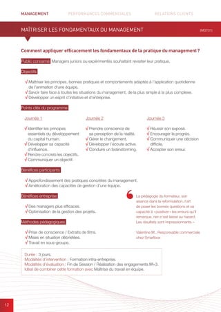 MANAGEMENT	 PERFORMANCES COMMERCIALES	 	 RELATIONS CLIENTS		 		
12
Comment appliquer efficacement les fondamentaux de la pratique du management ?
Public concerné Managers juniors ou expérimentés souhaitant revisiter leur pratique.
Objectifs
√ Maîtriser les principes, bonnes pratiques et comportements adaptés à l’application quotidienne
de l’animation d’une équipe.
√ Savoir faire face à toutes les situations du management, de la plus simple à la plus complexe.
√ Développer un esprit d’initiative et d’entreprise.
Points clés du programme
Bénéfices participants
√ Approfondissement des pratiques concrètes du management.
√ Amélioration des capacités de gestion d’une équipe.
Bénéfices entreprise
√ Des managers plus efficaces.
√ Optimisation de la gestion des projets.
Méthodes pédagogiques
√ Prise de conscience / Extraits de films.
√ Mises en situation débriefées.
√ Travail en sous-groupe.
MAÎTRISER LES FONDAMENTAUX DU MANAGEMENT
La pédagogie du formateur, son
aisance dans la reformulation, l’art
de poser les bonnes questions et sa
capacité à « positiver » les erreurs qu’il
remarque, rien n’est laissé au hasard.
Les résultats sont impressionnants. »
Valentine M., Responsable commerciale
chez Smartbox
Journée 1
√ Identifier les principes
essentiels du développement
du capital humain.
√ Développer sa capacité
d’influence.
√ Rendre concrets les objectifs.
√ Communiquer un objectif.
Journée 2
√ Prendre conscience de
sa perception de la réalité.
√ Gérer le changement.
√ Développer l’écoute active.
√ Conduire un brainstorming.
Journée 3
√ Réussir son exposé.
√ Encourager le progrès.
√ Communiquer une décision
difficile.
√ Accepter son erreur.
(MGT01)
Durée : 3 jours.
Modalités d’intervention : Formation intra-entreprise.
Modalités d’évaluation : Fin de Session / Réalisation des engagements M+3.
Idéal de combiner cette formation avec Maîtrise du travail en équipe.
 