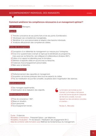 EFFICACITÉ PROFESSIONNELLE		 AUTRES PROGRAMMES SPÉCIALISÉS
13
Comment améliorer les compétences nécessaires à un management optimal ?
Public concerné Managers.
Objectifs
√ Prendre conscience de ses points forts et de ses points d’amélioration.
√ Développer ses compétences managériales.
√ Bénéficier d’un suivi personnalisé et adapté à des besoins individuels.
√ Améliorer efficacement des compétences ciblées.
Points clés du programme
√ Conception d’un référentiel de management sur mesure pour l’entreprise.
√ Envoi d’un questionnaire à remplir en ligne par le bénéficiaire du programme,
mais aussi par sa hiérarchie, ses collègues et collaborateurs (Analyse 360°).
√ Edition d’un rapport et débriefing avec le formateur.
√ Définition d’objectifs ciblés en accord avec la hiérarchie.
√ 9 séances d’accompagnement personnalisé.
√ Bilan avec la hiérarchie.
Bénéfices participants
√ Perfectionnement des capacités en management.
√ Acquisition de bonnes pratiques dans tous les aspects du métier.
√ Pas de mobilisation de journée complète, souplesse dans l’organisation des séances.
Bénéfices entreprise
√ Des managers expérimentés.
√ Optimisation de la réalisation des objectifs.
Méthodes pédagogiques
√ Prise de conscience / 360°.
√ Mises en situation.
√ Suivi personnel.
√ Accompagnement terrain.
ACCOMPAGNEMENT INDIVIDUEL DES MANAGERS
La formation est tombée au bon
moment. Le formateur a fait preuve
d’une très bonne écoute et a dispensé
de très bons conseils, tout ceci
reposant sur des animations concrètes
et vivantes. »
Nicolas A., Mercedes
(COA01)
Durée : 9 séances.
Modalités d’intervention : Présentiel Option : par téléphone.
Modalités d’évaluation : Fin de Session / Réalisation des engagements M+3.
Idéal de combiner cette formation avec Maîtriser les fondamentaux du management.
 