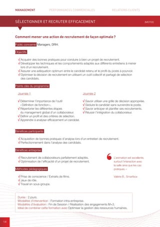 MANAGEMENT	 PERFORMANCES COMMERCIALES	 	 RELATIONS CLIENTS		 		
14
Comment mener une action de recrutement de façon optimale ?
Public concerné Managers, DRH.
Objectifs
√ Acquérir des bonnes pratiques pour conduire à bien un projet de recrutement.
√ Développer les techniques et les comportements adaptés aux différents entretiens à mener
lors d’un recrutement.
√ Assurer une adéquation optimum entre le candidat retenu et le profil du poste à pourvoir.
√ Optimiser la décision de recrutement en utilisant un outil collectif et partagé de sélection
des candidats.
Points clés du programme
Bénéfices participants
√ Acquisition de bonnes pratiques d’analyse lors d’un entretien de recrutement.
√ Perfectionnement dans l’analyse des candidats.
Bénéfices entreprise
√ Recrutement de collaborateurs parfaitement adaptés.
√ Optimisation de l’efficacité d’un projet de recrutement.
Méthodes pédagogiques
√ Prise de conscience / Extraits de films.
√ Jeux de rôle.
√ Travail en sous-groupe.
SÉLECTIONNER ET RECRUTER EFFICACEMENT
L’animation est excellente,
surtout l’interaction avec
la salle ainsi que les cas
pratiques. »
Valérie B., Smartbox
Journée 1
√ Déterminer l’importance de l’outil
« Définition de fonction ».
√ Répertorier les différentes étapes
du management global d’un collaborateur.
√ Définir un profil et des critères de sélection.
√ Apprendre à analyser efficacement un candidat.
Journée 2
√ Savoir utiliser une grille de décision appropriée.
√ Séduire le candidat sans survendre le poste.
√ Savoir anticiper et planifier ses recrutements.
√ Réussir l’intégration du collaborateur.
(MGT02)
Durée : 2 jours.
Modalités d’intervention : Formation intra-entreprise.
Modalités d’évaluation : Fin de Session / Réalisation des engagements M+3.
Idéal de combiner cette formation avec Optimiser la gestion des ressources humaines.
 