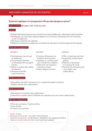 EFFICACITÉ PROFESSIONNELLE		 AUTRES PROGRAMMES SPÉCIALISÉS
15
Comment appliquer un management efficace des équipes en place ?
Public concerné Managers, DRH, Chefs de projet.
Objectifs
√ Intégrer des bonnes pratiques pour coordonner les responsabilités des collaborateurs dans l’entreprise.
√ Développer une organisation gagnant/gagnant pour favoriser le développement de l’entreprise
et des compétences.
√ Optimiser la définition des objectifs.
√ Maintenir la motivation en appliquant une attitude de valorisation et d’encouragement des équipes.
Points clés du programme
Bénéfices participants
√ Acquisition des outils nécessaires à un management adapté et efficace.
√ Gestion efficace des collaborateurs.
Bénéfices entreprise
√ Développer la motivation des collaborateurs.
√ Optimiser la cohésion dans l’entreprise et le dialogue à tous les niveaux hiérarchiques.
Méthodes pédagogiques
√ Prise de conscience / Extraits de films.
√ Jeux de rôle.
√ Travail en sous-groupe.
AMÉLIORER L’ANIMATION DE SES ÉQUIPES (MGT03)
Journée 1
√ Autodiagnostic de son style
de leadership.
√ Les principes essentiels
du développement du capital
humain.
√ Définir un profil et des critères
de sélection.
√ Anticiper et planifier
ses recrutements.
Journée 2
√ Conduire efficacement un
entretien de recrutement.
√ Appliquer un contrôle positif
pour maintenir la motivation.
√ Déterminer une répartition
optimale du travail.
√ Savoir déléguer le travail.
Journée 3
√ Offrir un feed-back pertinent.
√ Augmenter la performance
globale.
√ Maîtriser la dynamique
d’un groupe de travail.
√ Recadrer les comportements
« hors règles » des
collaborateurs.
Durée : 3 jours.
Modalités d’intervention : Formation intra-entreprise.
Modalités d’évaluation : Fin de Session / Réalisation des engagements M+3.
Idéal de combiner cette formation avec Coaching managers.
 