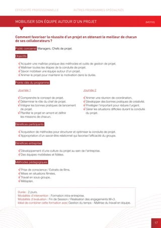 EFFICACITÉ PROFESSIONNELLE		 AUTRES PROGRAMMES SPÉCIALISÉS
17
Comment favoriser la réussite d’un projet en obtenant le meilleur de chacun
de ses collaborateurs ?
Public concerné Managers, Chefs de projet.
Objectifs
√ Acquérir une maîtrise pratique des méthodes et outils de gestion de projet.
√ Maîtriser toutes les étapes de la conduite de projet.
√ Savoir mobiliser une équipe autour d’un projet.
√ Animer le projet pour maintenir la motivation dans la durée.
Points clés du programme
Bénéfices participants
√ Acquisition de méthodes pour structurer et optimiser la conduite de projet.
√ Appropriation d’un savoir-être relationnel qui favorise l’efficacité du groupe.
Bénéfices entreprise
√ Développement d’une culture du projet au sein de l’entreprise.
√ Des équipes mobilisées et fidèles.
Méthodes pédagogiques
√ Prise de conscience / Extraits de films.
√ Mises en situations filmées.
√ Travail en sous-groupe.
√ Métaplan.
MOBILISER SON ÉQUIPE AUTOUR D’UN PROJET (MGT05)
Durée : 2 jours.
Modalités d’intervention : Formation intra-entreprise.
Modalités d’évaluation : Fin de Session / Réalisation des engagements M+3.
Idéal de combiner cette formation avec Gestion du temps - Maîtrise du travail en équipe.
Journée 1
√ Comprendre le concept de projet.
√ Déterminer le rôle du chef de projet.
√ Intégrer les bonnes pratiques de lancement
de projet.
√ Planifier le projet en amont et définir
les missions de chacun.
Journée 2
√ Animer une réunion de coordination.
√ Développer des bonnes pratiques de créativité.
√ Privilégier l’important pour réduire l’urgent.
√ Gérer les situations difficiles durant la conduite
du projet.
 