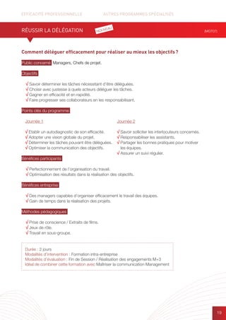 EFFICACITÉ PROFESSIONNELLE		 AUTRES PROGRAMMES SPÉCIALISÉS
19
Comment déléguer efficacement pour réaliser au mieux les objectifs ?
Public concerné Managers, Chefs de projet.
Objectifs
√ Savoir déterminer les tâches nécessitant d’être déléguées.
√ Choisir avec justesse à quels acteurs déléguer les tâches.
√ Gagner en efficacité et en rapidité.
√ Faire progresser ses collaborateurs en les responsabilisant.
Points clés du programme
Bénéfices participants
√ Perfectionnement de l’organisation du travail.
√ Optimisation des résultats dans la réalisation des objectifs.
Bénéfices entreprise
√ Des managers capables d’organiser efficacement le travail des équipes.
√ Gain de temps dans la réalisation des projets.
Méthodes pédagogiques
√ Prise de conscience / Extraits de films.
√ Jeux de rôle.
√ Travail en sous-groupe.
RÉUSSIR LA DÉLÉGATION (MGT07)
Durée : 2 jours
Modalités d’intervention : Formation intra-entreprise
Modalités d’évaluation : Fin de Session / Réalisation des engagements M+3
Idéal de combiner cette formation avec Maîtriser la communication Management
Journée 1
√ Etablir un autodiagnostic de son efficacité.
√ Adopter une vision globale du projet.
√ Déterminer les tâches pouvant être déléguées.
√ Optimiser la communication des objectifs.
Journée 2
√ Savoir solliciter les interlocuteurs concernés.
√ Responsabiliser les assistants.
√ Partager les bonnes pratiques pour motiver
les équipes.
√ Assurer un suivi régulier.
NOUVEAU
 