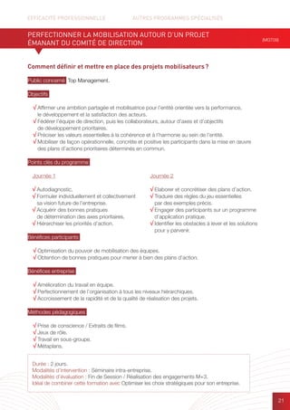 EFFICACITÉ PROFESSIONNELLE		 AUTRES PROGRAMMES SPÉCIALISÉS
21
Comment définir et mettre en place des projets mobilisateurs ?
Public concerné Top Management.
Objectifs
√ Affirmer une ambition partagée et mobilisatrice pour l’entité orientée vers la performance,
le développement et la satisfaction des acteurs.
√ Fédérer l’équipe de direction, puis les collaborateurs, autour d’axes et d’objectifs
de développement prioritaires.
√ Préciser les valeurs essentielles à la cohérence et à l’harmonie au sein de l’entité.
√ Mobiliser de façon opérationnelle, concrète et positive les participants dans la mise en œuvre
des plans d’actions prioritaires déterminés en commun.
Points clés du programme
Bénéfices participants
√ Optimisation du pouvoir de mobilisation des équipes.
√ Obtention de bonnes pratiques pour mener à bien des plans d’action.
Bénéfices entreprise
√ Amélioration du travail en équipe.
√ Perfectionnement de l’organisation à tous les niveaux hiérarchiques.
√ Accroissement de la rapidité et de la qualité de réalisation des projets.
Méthodes pédagogiques
√ Prise de conscience / Extraits de films.
√ Jeux de rôle.
√ Travail en sous-groupe.
√ Métaplans.
PERFECTIONNER LA MOBILISATION AUTOUR D’UN PROJET
ÉMANANT DU COMITÉ DE DIRECTION
(MGT09)
Durée : 2 jours.
Modalités d’intervention : Séminaire intra-entreprise.
Modalités d’évaluation : Fin de Session / Réalisation des engagements M+3.
Idéal de combiner cette formation avec Optimiser les choix stratégiques pour son entreprise.
Journée 1
√ Autodiagnostic.
√ Formuler individuellement et collectivement
sa vision future de l’entreprise.
√ Acquérir des bonnes pratiques
de détermination des axes prioritaires.
√ Hiérarchiser les priorités d’action.
Journée 2
√ Elaborer et concrétiser des plans d’action.
√ Traduire des règles du jeu essentielles
par des exemples précis.
√ Engager des participants sur un programme
d’application pratique.
√ Identifier les obstacles à lever et les solutions
pour y parvenir.
 