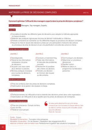 MANAGEMENT	 PERFORMANCES COMMERCIALES	 	 RELATIONS CLIENTS		 		
22
Commentoptimiserl’efficacitédesmanagersexpertsdanslaprisededécisionscomplexes ?
Public concerné Managers, Top managers, Experts.
Objectifs
√ Connaître et identifier les différents types de décisions pour adopter la méthode appropriée
à chaque situation.
√ Maîtriser des pratiques rigoureuses de prise de décision individuelle ou collective.
√ Prendre conscience et s’entraîner sur les différentes étapes du processus de décision complexe.
√ Assurer la mise en œuvre des décisions prises par une participation motivante des acteurs
du processus de prise de décision et par une planification concrète des actions à mener.
Points clés du programme
Bénéfices participants
√ Prise de confiance dans les prises de décisions complexes.
√ Optimisation de la gestion des équipes à charge.
Bénéfices entreprise
√ Perfectionnement de l’efficacité et de la créativité des décisions prises dans votre organisation.
√ Optimisation de l’efficacité et de la rapidité dans les prises de décisions de l’entreprise.
Méthodes pédagogiques
√ Prise de conscience / Extraits de films.
√ Jeux de rôle.
√ Travail en sous-groupe.
MAÎTRISER LA PRISE DE DÉCISIONS COMPLEXES (MGT10)
Durée : 3 jours.
Modalités d’intervention : Formation intra-entreprise.
Modalités d’évaluation : Fin de Session / Réalisation des engagements M+3.
Idéal de combiner cette formation avec Perfectionner la gestion des situations complexes.
Journée 1
√ Autodiagnostic.
√ Discerner les informations
nécessaires à la prise
de décisions.
√ Acquérir une vision claire
de la décision à prendre.
√ Bonnes pratiques d’analyse
pour la prise de décisions
complexes.
Journée 2
√ Conduire un brainstorming.
√ Traiter des informations
et résoudre des problèmes
concrets.
√ Rechercher et pondérer
des critères de décision.
√ Prendre une décision
en fonction des risques
qu’elle entraîne.
Journée 3
√ Communiquer une décision.
√ Déterminer un processus
décisionnel.
√ Planifier l’action.
√ Mettre en place un
programme d’amélioration
personnel.
Je salue particulièrement le soin et le temps
consacré par mon formateur à chaque séance, bien
au-delà du contrat, toujours prêt à travailler autant
que je le sollicitais».
Pierre M., Novotel
 