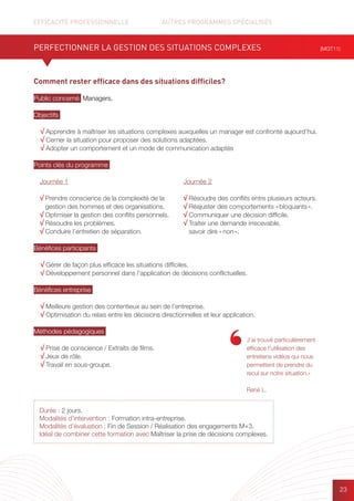 EFFICACITÉ PROFESSIONNELLE		 AUTRES PROGRAMMES SPÉCIALISÉS
23
Comment rester efficace dans des situations difficiles?
Public concerné Managers.
Objectifs
√ Apprendre à maîtriser les situations complexes auxquelles un manager est confronté aujourd’hui.
√ Cerner la situation pour proposer des solutions adaptées.
√ Adopter un comportement et un mode de communication adaptés
Points clés du programme
Bénéfices participants
√ Gérer de façon plus efficace les situations difficiles.
√ Développement personnel dans l’application de décisions conflictuelles.
Bénéfices entreprise
√ Meilleure gestion des contentieux au sein de l’entreprise.
√ Optimisation du relais entre les décisions directionnelles et leur application.
Méthodes pédagogiques
√ Prise de conscience / Extraits de films.
√ Jeux de rôle.
√ Travail en sous-groupe.
PERFECTIONNER LA GESTION DES SITUATIONS COMPLEXES (MGT11)
Durée : 2 jours.
Modalités d’intervention : Formation intra-entreprise.
Modalités d’évaluation : Fin de Session / Réalisation des engagements M+3.
Idéal de combiner cette formation avec Maîtriser la prise de décisions complexes.
Journée 1
√ Prendre conscience de la complexité de la
gestion des hommes et des organisations.
√ Optimiser la gestion des conflits personnels.
√ Résoudre les problèmes.
√ Conduire l’entretien de séparation.
Journée 2
√ Résoudre des conflits entre plusieurs acteurs.
√ Réajuster des comportements « bloquants ».
√ Communiquer une décision difficile.
√ Traiter une demande irrecevable,
savoir dire « non ».
J’ai trouvé particulièrement
efficace l’utilisation des
entretiens vidéos qui nous
permettent de prendre du
recul sur notre situation.»
René L.
 